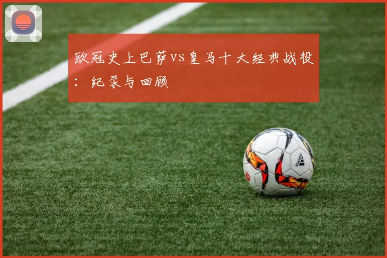 欧冠史上巴萨vs皇马十大经典战役：纪录与回顾