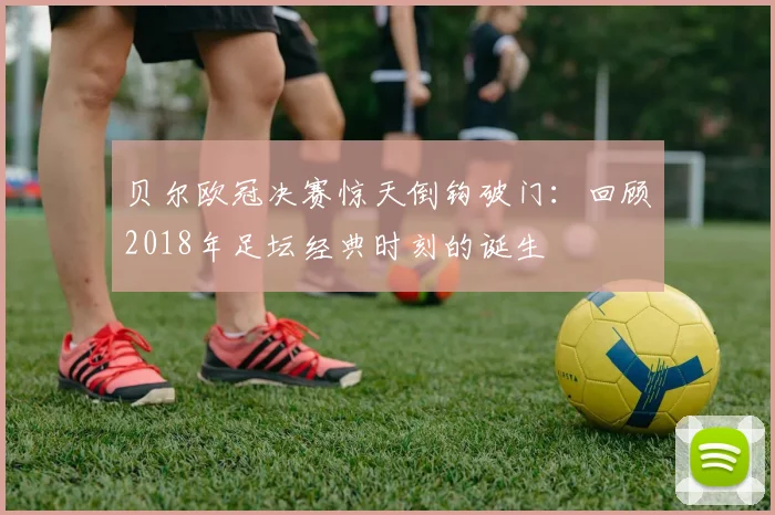 贝尔欧冠决赛惊天倒钩破门：回顾2018年足坛经典时刻的诞生