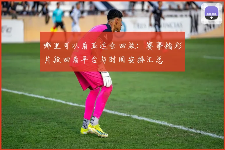 哪里可以看亚运会回放：赛事精彩片段回看平台与时间安排汇总