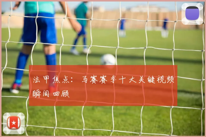 法甲焦点：马赛赛季十大关键视频瞬间回顾
