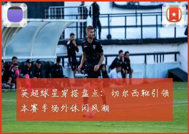 英超球星穿搭盘点：切尔西靴引领本赛季场外休闲风潮