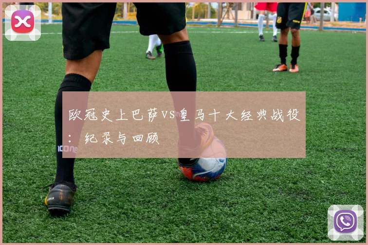 欧冠史上巴萨vs皇马十大经典战役：纪录与回顾
