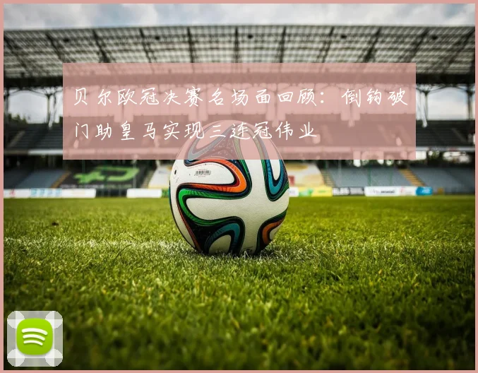 贝尔欧冠决赛名场面回顾：倒钩破门助皇马实现三连冠伟业